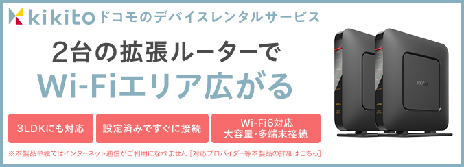 kikito ドコモのデバイスレンタルサービス 2台の拡張ルーターでWi-Fiエリアが広がる 3LDK 設定済みですぐに接続 Wi-Fi6対応・大容量・多端末接続 ※本製品単独ではインターネット通信がご利用になんれません 対応プロバイダー等本製品の詳細はこちら