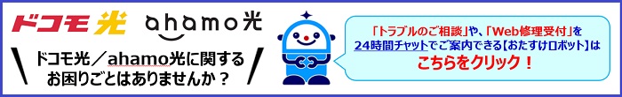 ドコモ光/ahamo光 ドコモ光/ahamo光に関するお困りごとはありませんか?「トラブルのご相談」や、「Web修理受付」を24時間チャットでご案内できる【おたすけロボット】はこちらをクリック!