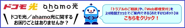 ドコモ光/ahamo光 ドコモ光/ahamo光に関するお困りごとはありませんか?「トラブルのご相談」や、「Web修理受付」を24時間チャットでご案内できる【おたすけロボット】はこちらをクリック!