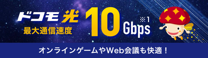 ドコモ光 最大通信速度 10Gbps ※1 オンラインゲームやWeb会議も快適!