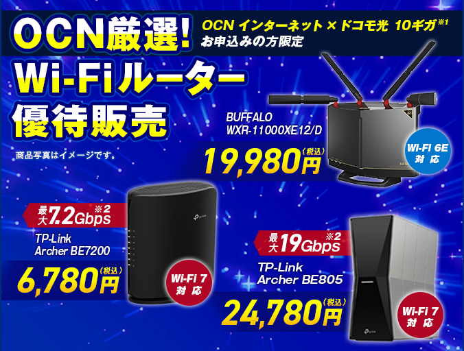 「OCN インターネット」×「ドコモ光 10ギガ※1」お申込みの方限定 OCN厳選！Wi-Fiルーター優待販売 Wi-Fi 7対応 最大7.2Gbps※2 TP-Link Archer BE7200 6,780円（税込）、Wi-Fi 6E対応 BUFFALO WXR-11000XE12/D 19,980円（税込）、Wi-Fi 7対応 最大19Gbps※2 TP-Link Archer BE805 24,780円（税込）