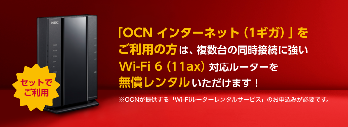 セットでご利用 「OCN インターネット（1ギガ）」をご利用の方は複数台の同時接続に強いWi-Fi 6（11ax）対応ルーターをご利用いただけます！ ※OCNが提供する「Wi-Fiルーターレンタルサービス」のお申込みが必要です。