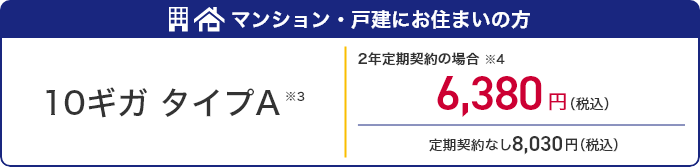 マンション・戸建にお住まいの方 10ギガタイプA ※3 2年定期契約の場合※4 6,380円（税込） 定期契約なし8,030円（税込）