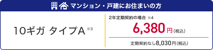 マンション・戸建にお住まいの方 10ギガタイプA ※3 2年定期契約の場合※4 6,380円(税込) 定期契約なし8,030円(税込)
