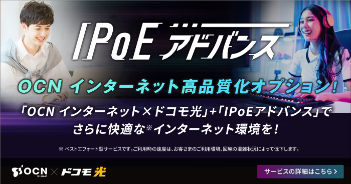 IPoEアドバンス OCN インターネット 高品質化オプション!「OCN インターネット×ドコモ光」+「IPoEアドバンス」でさらに快適な※ インターネット環境を!※ ベストエフォート型サービスです。ご利用時の速度は、お客さまのご利用環境、回線の混雑状況によって低下します。サービスの詳細はこちら