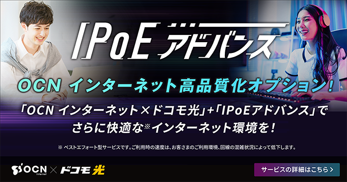 IPoEアドバンス OCN インターネット 高品質化オプション!「OCN インターネット×ドコモ光」+「IPoEアドバンス」でさらに快適な※ インターネット環境を!※ ベストエフォート型サービスです。ご利用時の速度は、お客さまのご利用環境、回線の混雑状況によって低下します。サービスの詳細はこちら