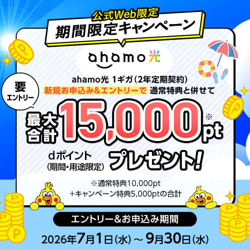 まもなく終了!公式Web限定 期間限定キャンペーン 要エントリー 「ahamo光 1ギガ(2年定期契約)」の新規お申込み&エントリーで、通常特典と併せてdポイント(期間・用途限定)を最大合計15,000ptプレゼント!※通常特典10,000pt+キャンペーン特典5,000ptの合計 エントリー&お申込み期間 2026年7月1日(水曜)~9月30日(水曜)まで