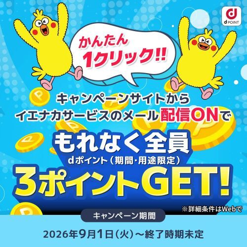 かんたん1クリック!! キャンペーンサイトからイエナカサービスのメール配信ONでもれなく全員3ポイントGET! dポイント(期間・用途限定) ※詳細条件はWebで キャンペーン期間 2026年9月1日(火曜)~終了時期未定