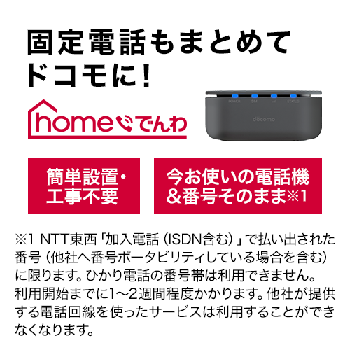 固定電話もまとめてドコモに! ホーム電話 簡単設置・工事不要 今お使いの電話機&そのまま※1 ※1 NTT東西「加入電話(ISDN含む)」で払い出された番号(他社へ番号ポータビリティしている場合を含む)に限ります。ひかり電話の番号隊は利用できません。利用開始までに1から2週間程度かかります。他社が提供する電話回線を使ったサービスは利用することができなくなります。