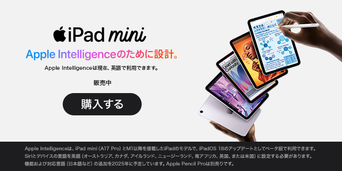 iPad mini Apple Intelligenceのために設計。 Apple Intelligenceは現在、英語で利用できます。 販売中 購入する Apple Intelligenceは、iPad mini（A17 Pro）とM1以降を搭載したiPadのモデルで、iPadOS 18のアップデートとしてベータ版で利用できます。Siriとデバイスの言語を英語（オーストラリア、カナダ、アイルランド、ニュージーランド、南アフリカ、英国、または米国）に設定する必要があります。機能および対応言語（日本語など）の追加を2025年に予定しています。Apple Pencil Proは別売りです。