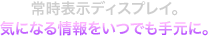 常時表示ディスプレイ。気になる情報をいつでも手元に。