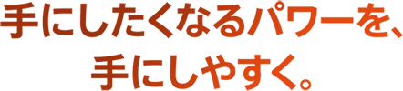 手にしたくなるパワーを、手にしやすく。