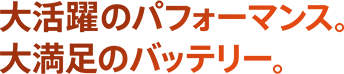 大活躍のパフォーマンス。大満足のバッテリー。