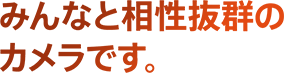 みんなと相性抜群のカメラです。