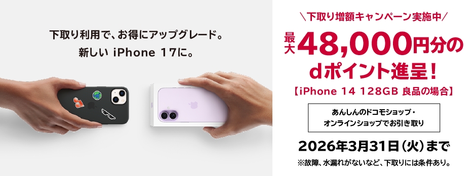 下取り利用でお得にアップグレード。新しいiPhone 17に。下取り増額キャンペーン実施中 最大48,000円分のdポイント進呈!【iPhone 14 128GB 良品の場合】あんしんのドコモショップ・オンラインショップでお引き取り 2026年3月31日(火)まで ※故障・水漏れがないなど、下取りには条件あり。