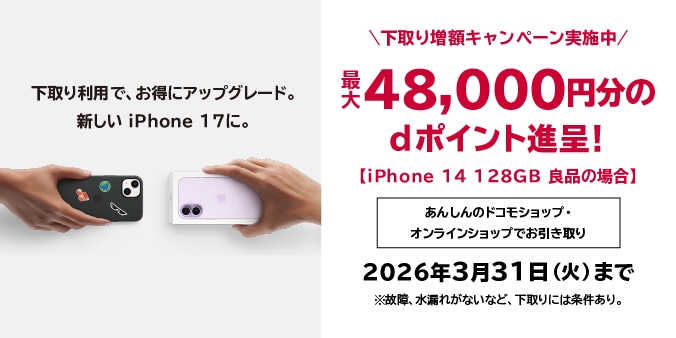 下取り利用でお得にアップグレード。新しいiPhone 17に。下取り増額キャンペーン実施中 最大48,000円分のdポイント進呈！【iPhone 14 128GB 良品の場合】あんしんのドコモショップ・オンラインショップでお引き取り 2026年3月31日（火）まで ※故障・水漏れがないなど、下取りには条件あり。