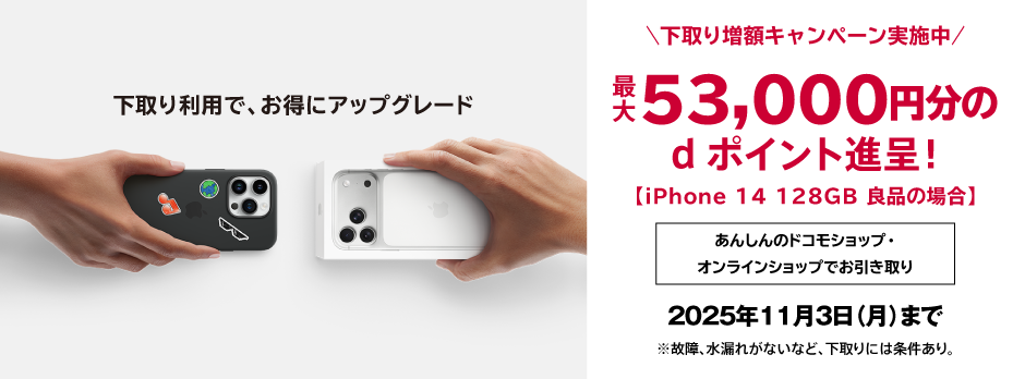下取り利用で、お得にアップグレード 下取り増額キャンペーン実施中 最大53,000円分のdポイント進呈！（iPhone 14 128GB 良品の場合）2025年11月3日（月）まで ※故障、水漏れがないなど、下取りには条件あり。