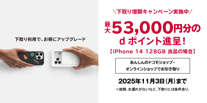 下取り利用で、お得にアップグレード 下取り増額キャンペーン実施中 最大53,000円分のdポイント進呈！（iPhone 14 128GB 良品の場合）2025年11月3日（月）まで ※故障、水漏れがないなど、下取りには条件あり。