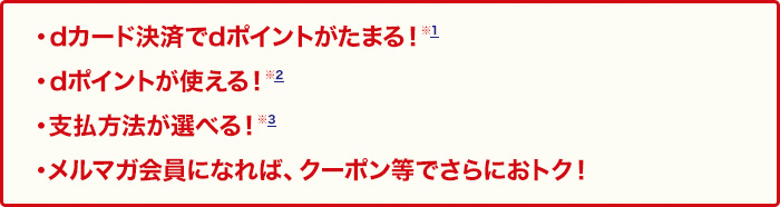 ・dカード決済でdポイントがたまる！※1・dポイントが使える！※2・支払方法が選べる！※3・メルマガ会員になれば、クーポン等でさらにおトク！