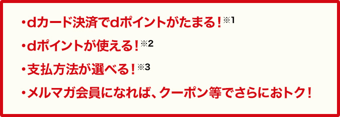 ・dカード決済でdポイントがたまる！※1・dポイントが使える！※2・支払方法が選べる！※3・メルマガ会員になれば、クーポン等でさらにおトク！