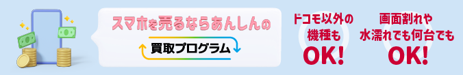 スマホを売るならあんしんの買取プログラム ドコモ以外の機種もOK！画面割れや水濡れでも何台でもOK！