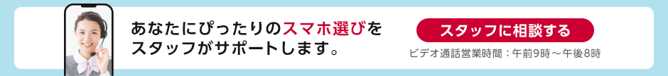 あなたにぴったりのスマホ選びをスタッフがサポートします。スタッフに相談する ビデオ通話営業時間：午前9時～午後8時