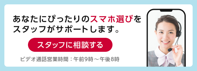 あなたにぴったりのスマホ選びをスタッフがサポートします。スタッフに相談する ビデオ通話営業時間：午前10時～午後7時