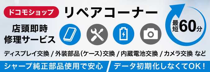 ドコモショップ リペアコーナー 店頭即時修理サービス ディスプレイ交換／外装部品（ケース）交換／内蔵電池交換／カメラ交換 など シャープ純正部品使用で安心 データ初期化しなくてOK！ 最短60分