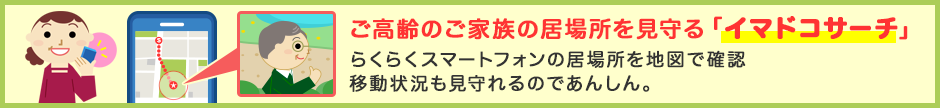 ご高齢のご家族の居場所を見守る「イマドコサーチ」 らくらくスマートフォンの居場所を地図で確認 移動状況も見守れるのであんしん。