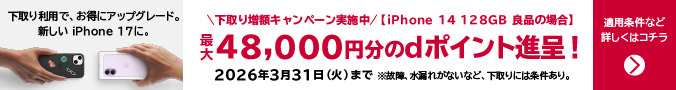 下取り増額キャンペーン実施中 iPhone 14 128GB 良品の場合 最大48,000円分のdポイント進呈！2026年3月31日（火）まで ※故障、水漏れがないなど、下取りには条件あり。下取り利用で、お得にアップグレード。新しいiPhone 17に。適用条件など詳しくはコチラ