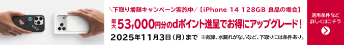 下取り増額キャンペーン実施中 iPhone 14 128GB 良品の場合 最大53,000円分のdポイント進呈でお得にアップブレード！2025年11月3日（月）まで ※故障、水漏れがないなど、下取りには条件あり。