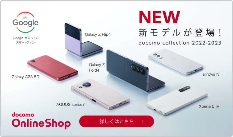 with Google Googleが入ってるスマートフォン NEW 新モデルが登場！ docomo collection 2022-2023 Galaxy Z Flip4 Galaxy A23 5G Galaxy Z Fold4 AQUOS sense7 arrows N Xperia 5 IV docomo OnlineShop 詳しくはこちら