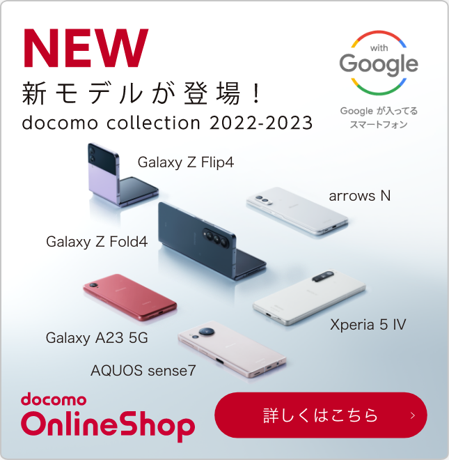 NEW 新モデルが登場！ docomo collection 2022-2023 with Google Googleが入ってるスマートフォン Galaxy Z Flip4 Galaxy A23 5G Galaxy Z Fold4 AQUOS sense7 arrows N Xperia 5 IV docomo OnlineShop 詳しくはこちら