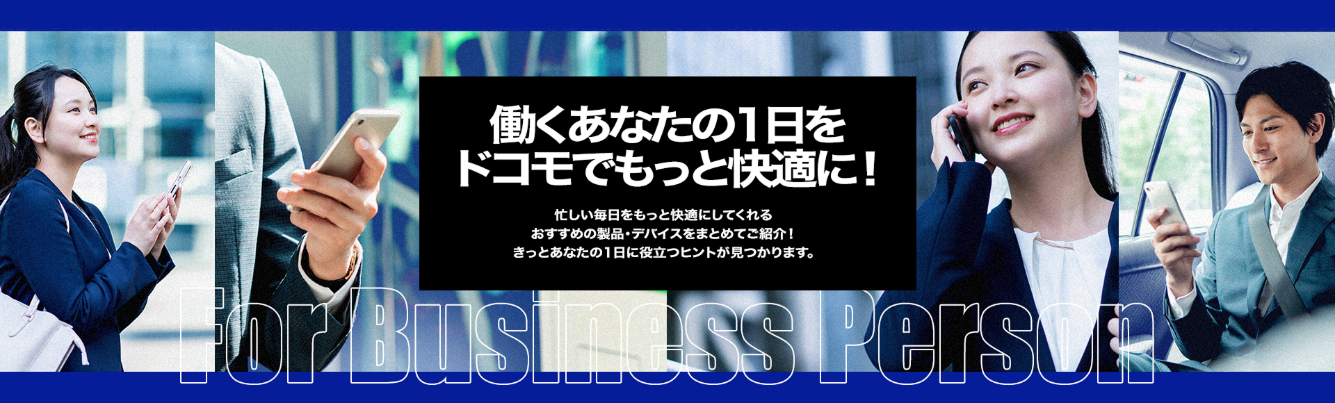 働くあなたの1日をドコモでもっと快適に 忙しい毎日をもっと快適にしてくれる おすすめの製品 デバイスをまとめてご紹介 きっとあなたの1日に役立つヒントが見つかります。