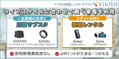 ドコモの家電レンタル・サブスクkikito ライフスタイルに合わせて賢く家電を利用 一定期間の利用に 月額サブスク SIXPAD（フィットネス／トレーニング）SOXAI（メディカル／ヘルスケア） スポット利用に 短期レンタル Anker（プロジェクター）Sony（ビデオカメラ） 原則修理負担なし dポイントがたまる・つかえる