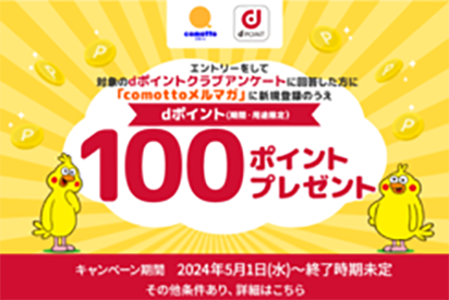 comotto dpoint エントリーをして、対象のdポイントクラブアンケートに回答した方に「comottoメルマガ」に新規登録のうえdポイント（期間・用途限定）100ポイントプレゼント キャンペーン期間 2024年5月1日（水）～終了時期未定 その他条件あり、詳細はこちら