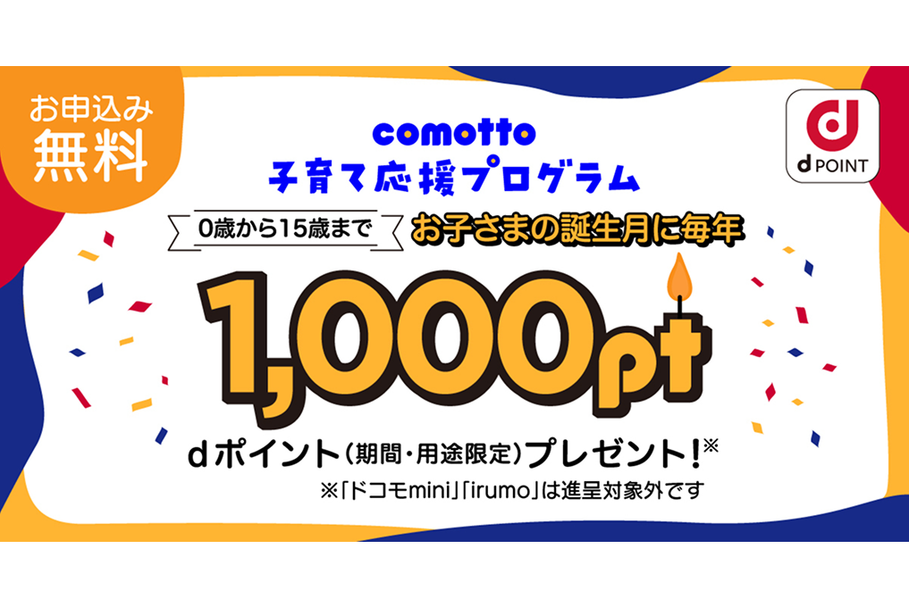 お申込み無料 comotto 子育て応援プログラム 0歳から15歳まで お子さまの誕生月に毎年1,000pt dポイント(期間・用途限定)プレゼント! ※「ドコモ mini」「irumo」は、進呈対象外です