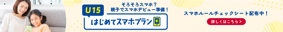 そろそろスマホ？親子でスマホデビュー準備！ U15はじめてスマホプラン スマホルールチェックシート配布中！詳しくはこちら