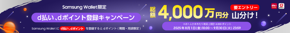 Samsung Wallet限定 【d払い、dポイント登録キャンペーン】 Samsung Walletにd払い、dポイントを登録するとdポイント（期間・用途限定） 総額4,000万円分 山分け！ 要エントリー ※お1人さまあたり進呈上限計4,000ポイント 2025年8月1日（金）10:00～9月30日（火）23:59