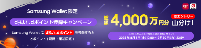 Samsung Wallet限定 【d払い、dポイント登録キャンペーン】 Samsung Walletにd払い、dポイントを登録するとdポイント（期間・用途限定） 総額4,000万円分 山分け！ 要エントリー ※お1人さまあたり進呈上限計4,000ポイント 2025年8月1日（金）10:00～9月30日（火）23:59
