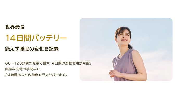 世界最長 14日間バッテリー 絶えず睡眠の変化を記録 60~120分間の充電で最大14日間の連続使用が可能。頻繁な充電の手間なく、24時間あなたの健康を見守り続けます。