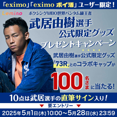Lemino 「eximo」「eximo ポイ活」ユーザー限定！ ボクシングWBO世界バンタム級王者 武居由樹選手公式限定グッズプレゼントキャンペーン 武居由樹選手公式限定グッズ「73R」とのコラボキャップが100名さまに当たる！ 10点は武居選手の直筆サイン入り！ 要エントリー：2025年5月1日（木）10:00～5月28日（水）23:59