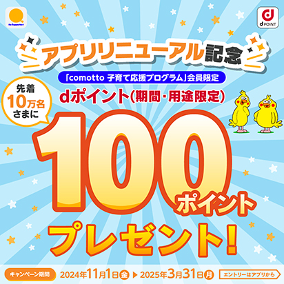 アプリリニューアル記念 「comotto 子育て応援プログラム」会員限定 先着10万名さまにdポイント（期間・用途限定）100ポイントプレゼント！ キャンペーン期間：2024年11月1日（金）～2025年3月31日（月） エントリーはアプリから