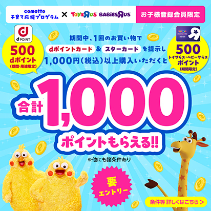 comotto 子育て応援プログラム×TOYSRUS BABiESRUS お子様登録会員限定 期間中、1回のお買い物でdポイントカード&スターカードを提示し1,000円（税込）以上購入いただくとdポイント500ポイント（期間・用途限定）／トイザらス・ベビーザらス500ポイント（期間限定）合計1,000ポイントもらえる！！ ※他にも諸条件あり 要エントリー 条件等詳しくはこちら