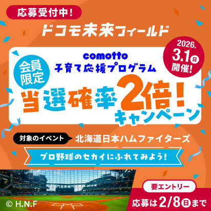 応募受付中！ドコモ未来フィールドcomotto子育て応援プログラム 会員限定 当選確率2倍キャンペーン 対象のイベント：2026年3月1日（日曜）開催 北海道日本ハムファイターズ プロ野球のセカイにふれてみよう！&copy;H.N.F【要エントリー 応募は2026年2月8日（日曜）まで】