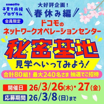 comotto子育てプログラム会員限定 大好評企画！春休み編 ドコモのネットワークオペレーションセンター 秘密基地見学へいってみよう！ 合計80組！最大240名さま 抽選でご招待 開催日 2026年3月26日（木曜）・27日（金曜） 応募期間 2026年3月8日（日曜）まで