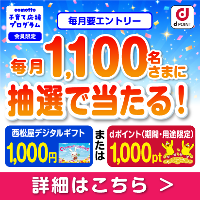 comotto 子育て応援プログラム 会員限定 毎月要エントリー 毎月1,100名さまに抽選で当たる！ 西松屋デジタルギフト1,000円またはdポイント（期間・用途限定）1,000pt 詳細はこちら