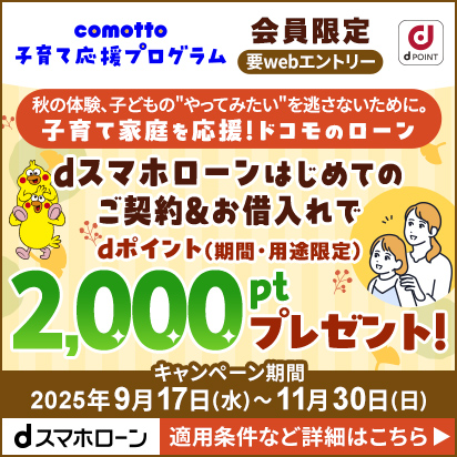 comotto 子育て応援プログラム 会員限定 要webエントリー 秋の体験、子どもの"やってみたい"を逃さないために。子育て家庭を応援！ドコモのローン 「dスマホローン」はじめてのご契約＆お借入れでdポイント（期間・用途限定） 2,000ptプレゼント！ キャンペーン期間2025年9月17日（水曜）～11月30日（日曜） 「dスマホローン」 適用条件など詳細はこちら