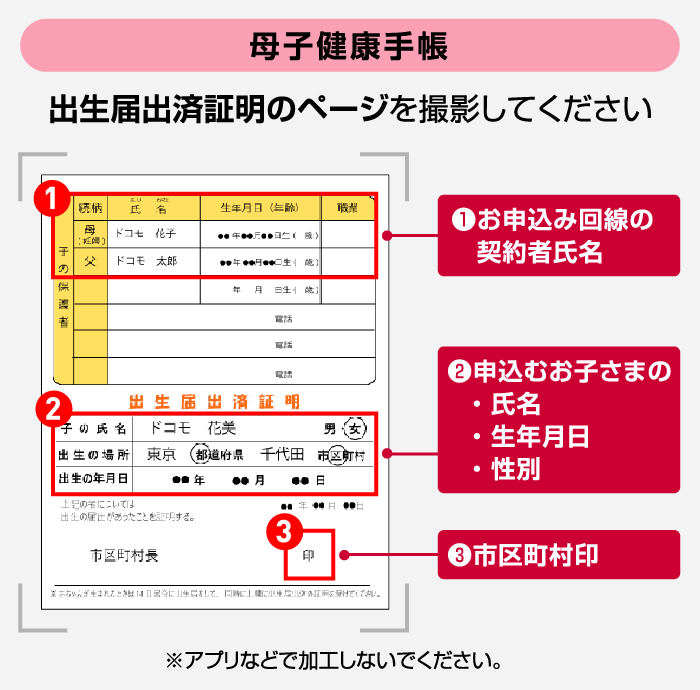 【母子健康手帳】「出生届出済証明」のページを撮影してください ①お申込み回線の契約者氏名 ②申込むお子さまの・氏名・生年月日・性別 ③市区町村印 ※アプリなどで加工しないでください。