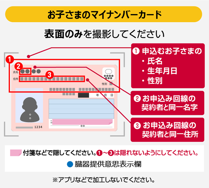 【お子さまのマイナンバーカード】表面のみを撮影してください ①申込むお子さまの・氏名・生年月日・性別 ②お申込み回線の契約者と同一名字 ③お申込み回線の契約者と同一住所 付箋などで隠してください。①~③は隠れないようにしてください。●臓器提供意思表示欄 ※アプリなどで加工しないでください。